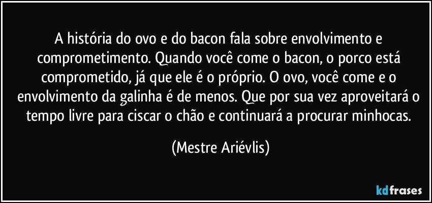 A história do ovo e do bacon fala sobre envolvimento e comprometimento. Quando você come o bacon, o porco está comprometido, já que ele é o próprio. O ovo, você come e o envolvimento da galinha é de menos. Que por sua vez aproveitará o tempo livre para ciscar o chão e continuará  a procurar minhocas. (Mestre Ariévlis)