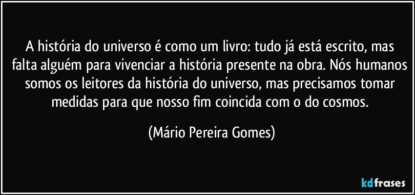 A história do universo é como um livro: tudo já está escrito, mas falta alguém para vivenciar a história presente na obra. Nós humanos somos os leitores da história do universo, mas precisamos tomar medidas para que nosso fim coincida com o do cosmos. (Mário Pereira Gomes)