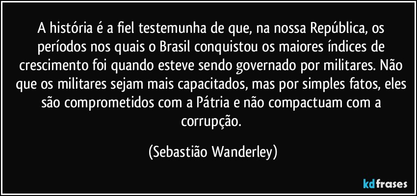 A história é a fiel testemunha de que, na nossa República, os períodos nos quais o Brasil conquistou os maiores índices de crescimento foi quando esteve sendo governado por militares. Não que os militares sejam mais capacitados, mas por simples fatos, eles são comprometidos com a Pátria e não compactuam com a corrupção. (Sebastião Wanderley)