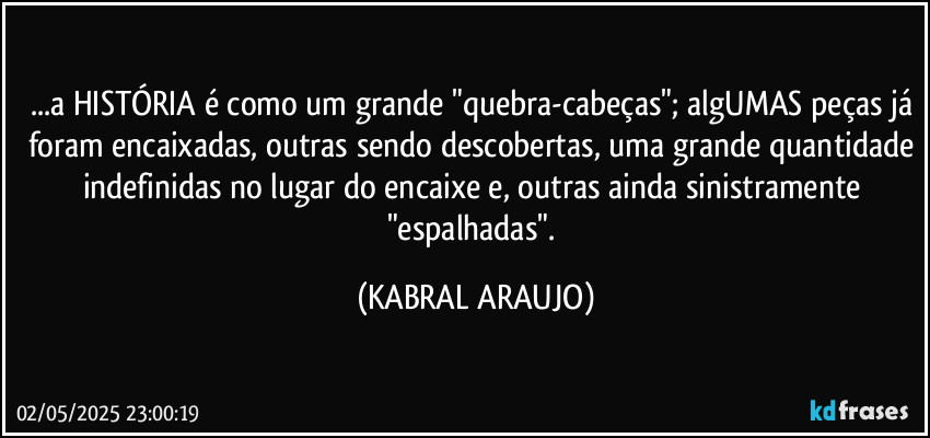 ...a HISTÓRIA é como um grande "quebra-cabeças"; algUMAS peças já foram encaixadas, outras sendo descobertas, uma grande quantidade indefinidas no lugar do encaixe e, outras ainda sinistramente "espalhadas". (KABRAL ARAUJO)