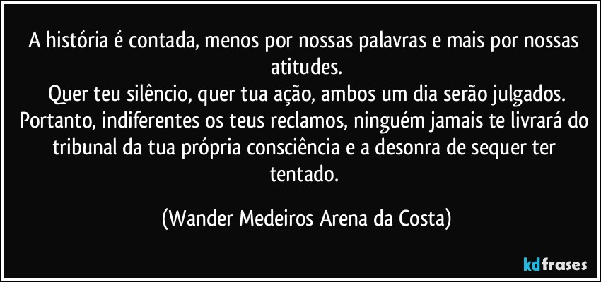 A história é contada, menos por nossas palavras e mais por nossas atitudes.
Quer teu silêncio, quer tua ação, ambos um dia serão julgados.
Portanto, indiferentes os teus reclamos, ninguém jamais te livrará do tribunal da tua própria consciência e a desonra de sequer ter tentado. (Wander Medeiros Arena da Costa)