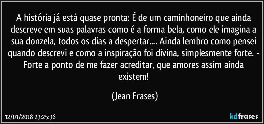 A história já está quase pronta: É de um caminhoneiro que ainda descreve em suas palavras como é a forma bela, como ele imagina a sua donzela, todos os dias a despertar... Ainda lembro como pensei quando descrevi e como a inspiração foi divina, simplesmente forte. - Forte a ponto de me fazer acreditar, que amores assim ainda existem! (Jean Frases)