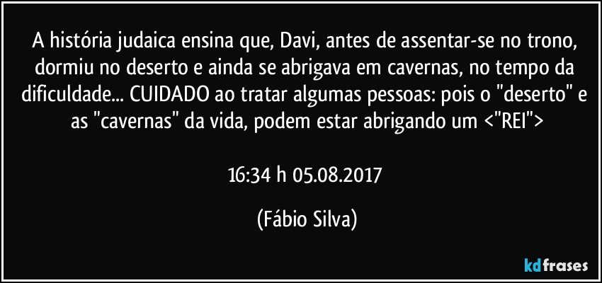 A história judaica ensina que, Davi, antes de assentar-se no trono, dormiu no deserto e ainda se abrigava em cavernas, no tempo da dificuldade... CUIDADO ao tratar algumas pessoas: pois o "deserto" e as "cavernas" da vida, podem estar abrigando um <"REI">

16:34 h 05.08.2017 (Fábio Silva)