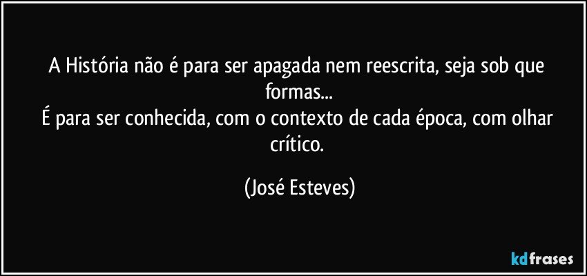 A História não é para ser apagada nem reescrita, seja sob que formas...
É para ser conhecida, com o contexto de cada época, com olhar crítico. (José Esteves)