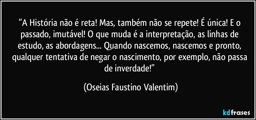 “A História não é reta! Mas, também não se repete! É única! E o passado, imutável! O que muda é a interpretação, as linhas de estudo, as abordagens... Quando nascemos, nascemos e pronto, qualquer tentativa de negar o nascimento, por exemplo, não passa de inverdade!” (Oseias Faustino Valentim)