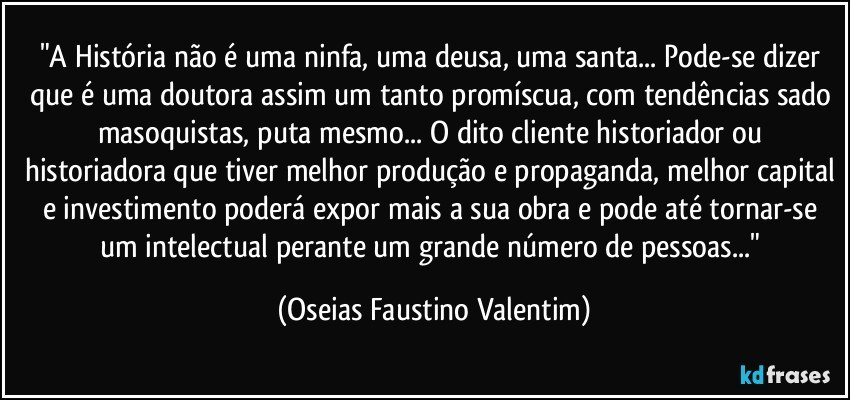 "A História não é uma ninfa, uma deusa, uma santa... Pode-se dizer que é uma doutora assim um tanto promíscua, com tendências sado masoquistas, puta mesmo... O dito cliente historiador ou historiadora que tiver melhor produção e propaganda, melhor capital e investimento poderá expor mais a sua obra e pode até tornar-se um intelectual perante um grande número de pessoas..." (Oseias Faustino Valentim)