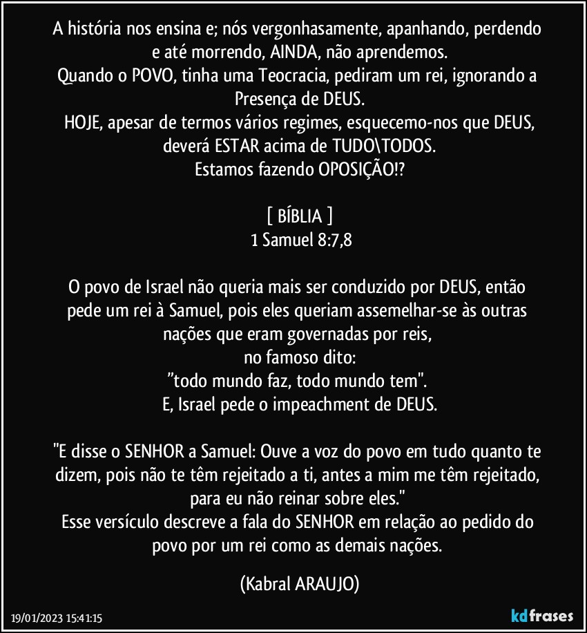 A história nos ensina e; nós vergonhasamente, apanhando, perdendo e até morrendo, AINDA, não aprendemos.
Quando o POVO, tinha uma Teocracia, pediram um rei, ignorando a Presença de DEUS.
HOJE, apesar de termos vários regimes, esquecemo-nos que DEUS,
deverá ESTAR acima de TUDO\TODOS.
Estamos fazendo OPOSIÇÃO!?

[ BÍBLIA ]
 1 Samuel 8:7,8

O povo de Israel não queria mais ser conduzido por DEUS, então pede um rei à Samuel, pois eles queriam assemelhar-se às outras nações que eram governadas por reis, 
no famoso dito:
”todo mundo faz, todo mundo tem". 
E, Israel pede o impeachment de DEUS.

"E disse o SENHOR a Samuel: Ouve a voz do povo em tudo quanto te dizem, pois não te têm rejeitado a ti, antes a mim me têm rejeitado, para eu não reinar sobre eles." 
Esse versículo descreve a fala do SENHOR em relação ao pedido do povo por um rei como as demais nações. (KABRAL ARAUJO)