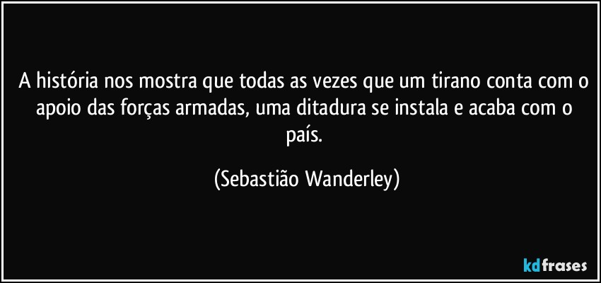 A história nos mostra que todas as vezes que um tirano conta com o apoio das forças armadas, uma ditadura se instala e acaba com o país. (Sebastião Wanderley)