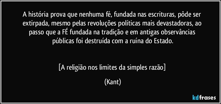 A história prova que nenhuma fé, fundada nas escrituras, pôde ser extirpada, mesmo pelas revoluções políticas mais devastadoras, ao passo que a FÉ fundada na tradição e em antigas observâncias públicas foi destruída com a ruína do Estado.


[A religião nos limites da simples razão] (Kant)