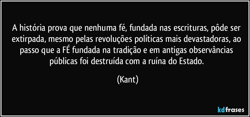 A história prova que nenhuma fé, fundada nas escrituras, pôde ser extirpada, mesmo pelas revoluções políticas mais devastadoras, ao passo que a FÉ fundada na tradição e em antigas observâncias públicas foi destruída com a ruína do Estado. (Kant)