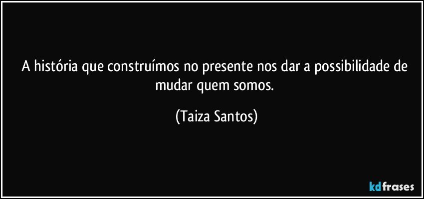 A história que construímos no presente nos dar a possibilidade de mudar quem somos. (Taiza Santos)