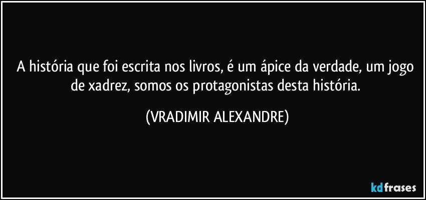 A história que foi escrita nos livros, é um ápice da verdade, um jogo de xadrez, somos os protagonistas desta história. (VRADIMIR ALEXANDRE)