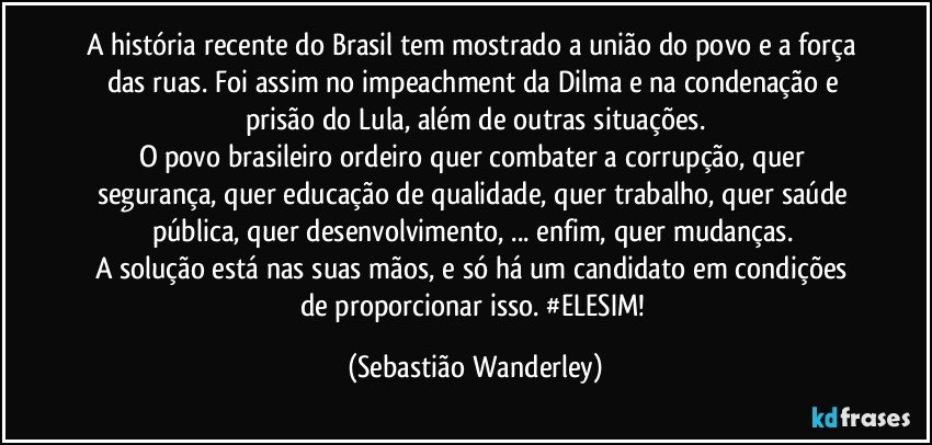 A história recente do Brasil tem mostrado a união do povo e a força das ruas. Foi assim no impeachment da Dilma e na condenação e prisão do Lula, além de outras situações.
O povo brasileiro ordeiro quer combater a corrupção, quer segurança, quer educação de qualidade, quer trabalho, quer saúde pública, quer desenvolvimento, ... enfim, quer mudanças. 
A solução está nas suas mãos, e só há um candidato em condições de proporcionar isso. #ELESIM! (Sebastião Wanderley)