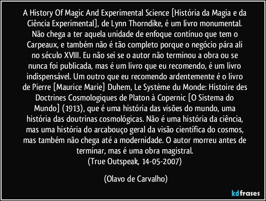 A History Of Magic And Experimental Science [História da Magia e da Ciência Experimental], de Lynn Thorndike, é um livro monumental. Não chega a ter aquela unidade de enfoque contínuo que tem o Carpeaux, e também não é tão completo porque o negócio pára ali no século XVIII. Eu não sei se o autor não terminou a obra ou se nunca foi publicada, mas é um livro que eu recomendo, é um livro indispensável. Um outro que eu recomendo ardentemente é o livro de Pierre [Maurice Marie] Duhem, Le Système du Monde: Histoire des Doctrines Cosmologiques de Platon à Copernic [O Sistema do Mundo] (1913), que é uma história das visões do mundo, uma história das doutrinas cosmológicas. Não é uma história da ciência, mas uma história do arcabouço geral da visão científica do cosmos, mas também não chega até a modernidade. O autor morreu antes de terminar, mas é uma obra magistral. 
(True Outspeak, 14-05-2007) (Olavo de Carvalho)