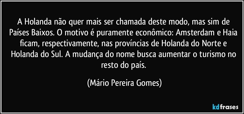 A Holanda não quer mais ser chamada deste modo, mas sim de Países Baixos. O motivo é puramente econômico: Amsterdam e Haia ficam, respectivamente, nas províncias de Holanda do Norte e Holanda do Sul. A mudança do nome busca aumentar o turismo no resto do país. (Mário Pereira Gomes)