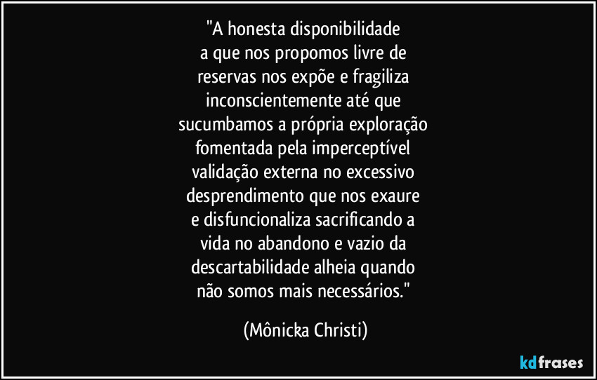 "A honesta disponibilidade
a que nos propomos livre de
reservas nos expõe e fragiliza
inconscientemente até que
sucumbamos a própria exploração
fomentada pela imperceptível
validação externa no excessivo
desprendimento que nos exaure
e disfuncionaliza sacrificando a
vida no abandono e vazio da
descartabilidade alheia quando
não somos mais necessários." (Mônicka Christi)
