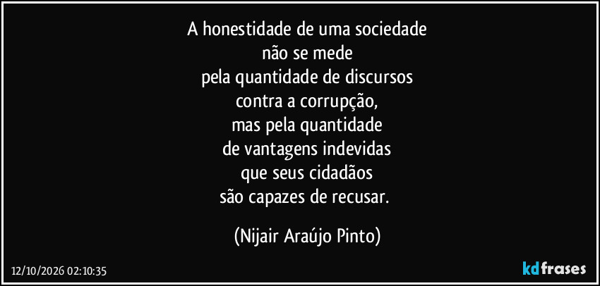 A honestidade de uma sociedade
não se mede
pela quantidade de discursos
contra a corrupção,
mas pela quantidade
de vantagens indevidas
que seus cidadãos
são capazes de recusar. (Nijair Araújo Pinto)