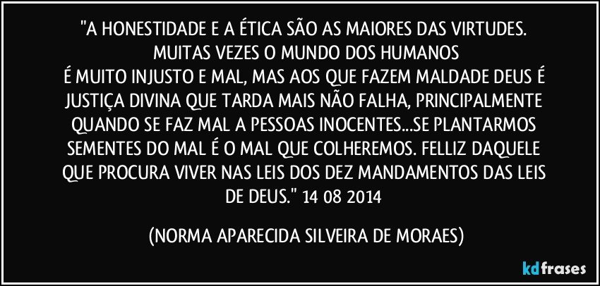 "A HONESTIDADE E A ÉTICA SÃO AS MAIORES DAS VIRTUDES. MUITAS VEZES O MUNDO DOS HUMANOS
É MUITO INJUSTO E MAL, MAS AOS QUE FAZEM MALDADE DEUS É JUSTIÇA DIVINA QUE TARDA MAIS NÃO FALHA, PRINCIPALMENTE QUANDO SE FAZ MAL A PESSOAS INOCENTES...SE PLANTARMOS SEMENTES DO MAL É O MAL QUE COLHEREMOS. FELLIZ DAQUELE QUE PROCURA VIVER NAS LEIS DOS DEZ MANDAMENTOS DAS LEIS DE DEUS." 14/08/2014 (NORMA APARECIDA SILVEIRA DE MORAES)