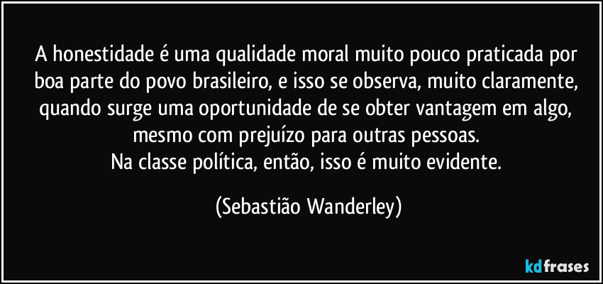 A honestidade é uma qualidade moral muito pouco praticada por boa parte do povo brasileiro, e isso se observa, muito claramente, quando surge uma oportunidade de se obter vantagem em algo, mesmo com prejuízo para outras pessoas. 
Na classe política, então, isso é muito evidente. (Sebastião Wanderley)