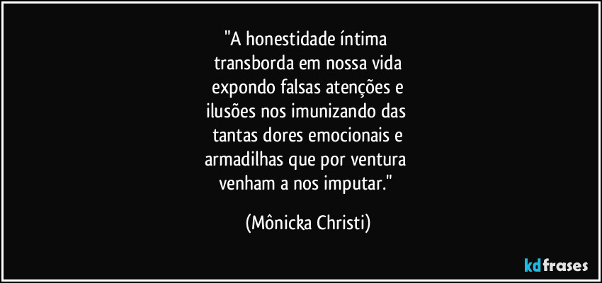 "A honestidade íntima 
transborda em nossa vida
 expondo falsas atenções e 
ilusões nos imunizando das 
tantas dores emocionais e
armadilhas que por ventura 
venham a nos imputar." (Mônicka Christi)