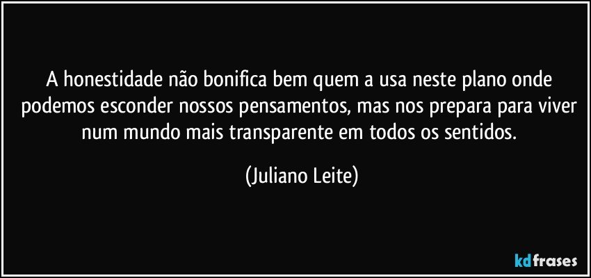 A honestidade não bonifica bem quem a usa neste plano onde podemos esconder nossos pensamentos, mas nos prepara para viver num mundo mais transparente em todos os sentidos. (Juliano Leite)