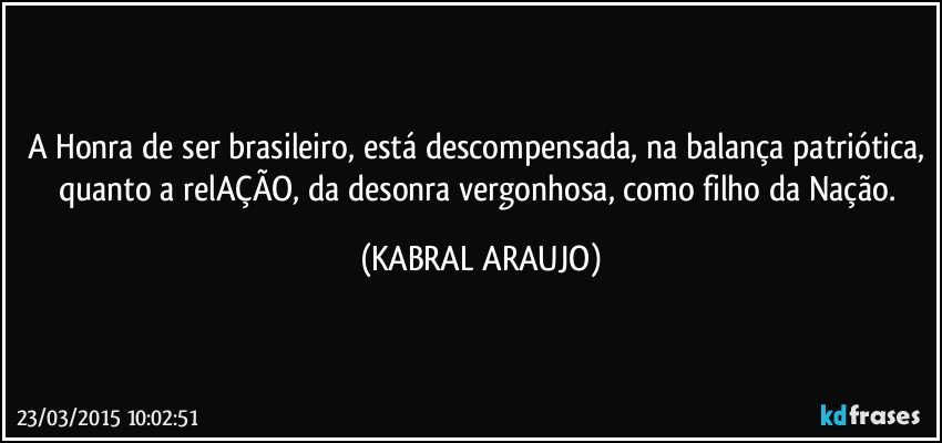 A Honra de ser brasileiro, está descompensada, na balança patriótica, quanto a relAÇÃO, da desonra vergonhosa, como filho da Nação. (KABRAL ARAUJO)