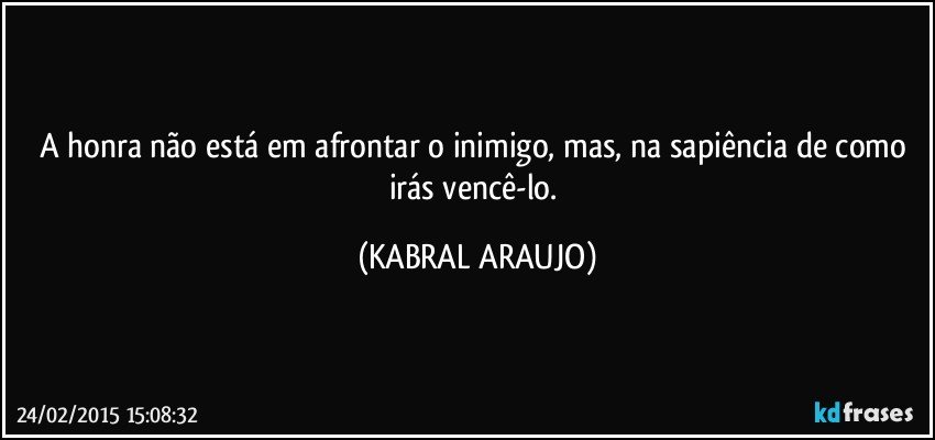 A honra não está em afrontar o inimigo, mas, na sapiência de como irás vencê-lo. (KABRAL ARAUJO)