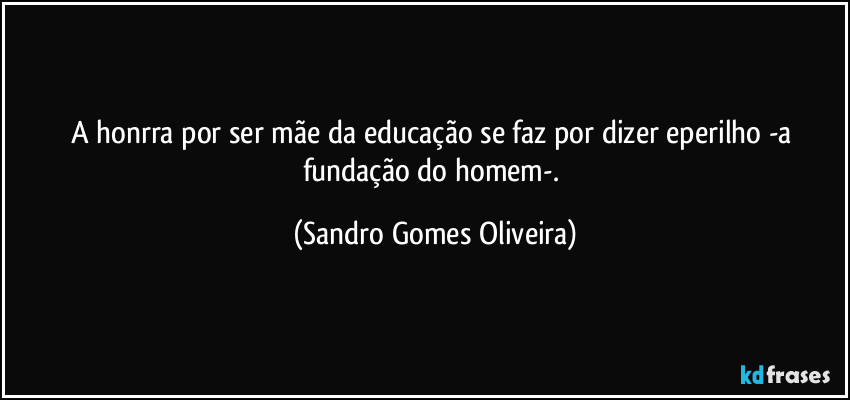 A honrra por ser mãe da educação se faz por dizer eperilho -a fundação do homem-. (Sandro Gomes Oliveira)