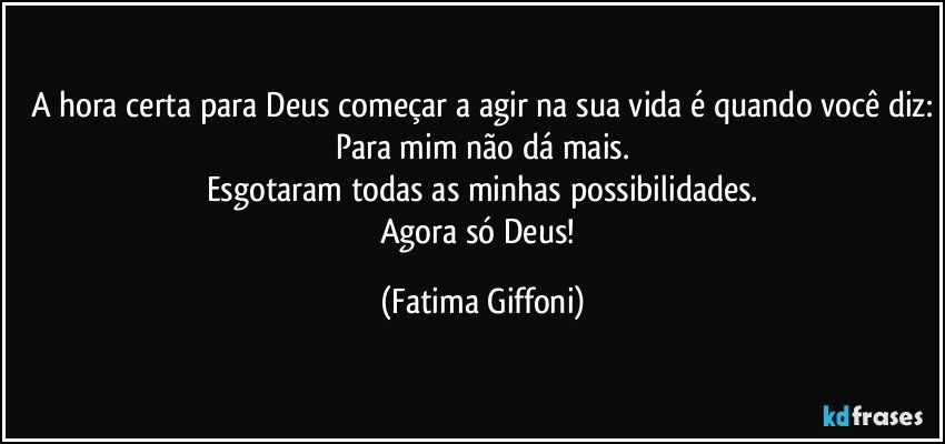 A hora certa para Deus começar a agir na sua vida é quando você diz:
Para mim não dá mais.
Esgotaram todas as minhas possibilidades.
Agora só Deus! (Fatima Giffoni)