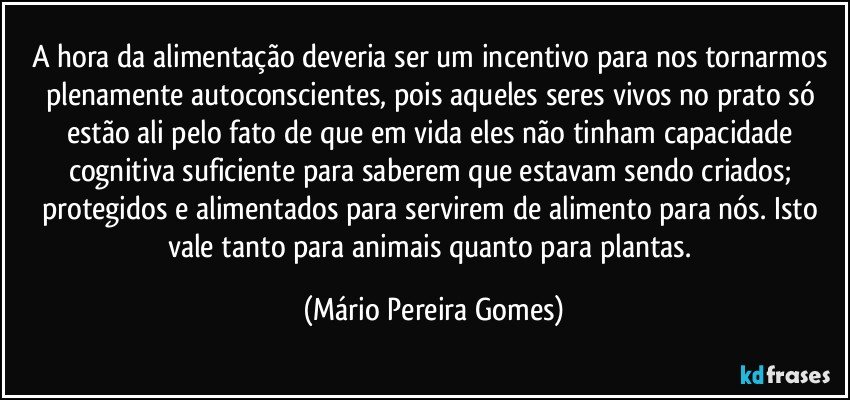 A hora da alimentação deveria ser um incentivo para nos tornarmos plenamente autoconscientes, pois aqueles seres vivos no prato só estão ali pelo fato de que em vida eles não tinham capacidade cognitiva suficiente para saberem que estavam sendo criados; protegidos e alimentados para servirem de alimento para nós. Isto vale tanto para animais quanto para plantas. (Mário Pereira Gomes)