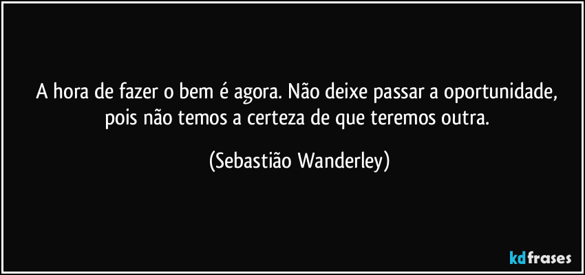 A hora de fazer o bem é agora. Não deixe passar a oportunidade, pois não temos a certeza de que teremos outra. (Sebastião Wanderley)