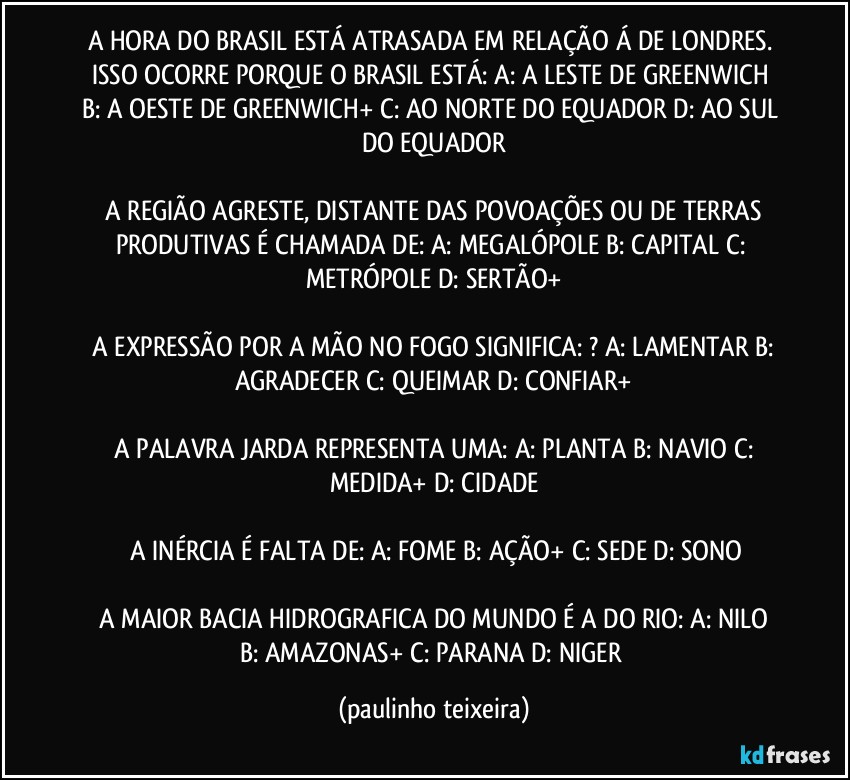 A HORA DO BRASIL ESTÁ ATRASADA EM RELAÇÃO Á DE LONDRES. ISSO OCORRE PORQUE O BRASIL ESTÁ:  A: A LESTE DE GREENWICH  B: A OESTE DE GREENWICH+  C: AO NORTE DO EQUADOR  D: AO SUL DO EQUADOR

 A REGIÃO AGRESTE, DISTANTE DAS POVOAÇÕES OU DE TERRAS PRODUTIVAS É CHAMADA DE: A: MEGALÓPOLE  B: CAPITAL  C: METRÓPOLE  D: SERTÃO+

 A EXPRESSÃO POR A MÃO NO FOGO SIGNIFICA: ? A: LAMENTAR  B: AGRADECER  C: QUEIMAR  D: CONFIAR+

 A PALAVRA JARDA REPRESENTA UMA: A: PLANTA  B: NAVIO  C: MEDIDA+  D: CIDADE

 A INÉRCIA É FALTA DE: A: FOME  B: AÇÃO+  C: SEDE  D: SONO

 A MAIOR BACIA HIDROGRAFICA DO MUNDO É A DO RIO:  A: NILO  B: AMAZONAS+  C: PARANA  D: NIGER (paulinho teixeira)