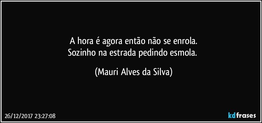 A hora é agora então não se enrola.
Sozinho na estrada pedindo esmola. (Mauri Alves da Silva)