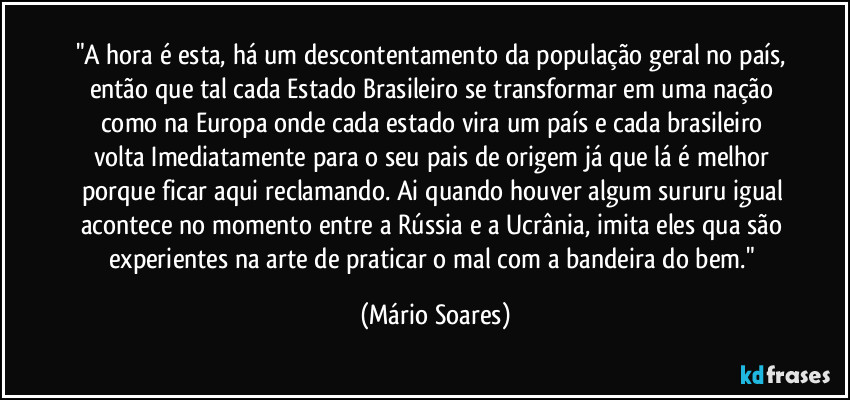 "A hora é esta, há um descontentamento da população geral no país, então que tal cada Estado Brasileiro se transformar em uma nação como na Europa onde cada estado vira um país e cada brasileiro volta Imediatamente para o seu pais de origem já que lá é melhor porque ficar aqui reclamando. Ai quando houver algum sururu igual acontece no momento entre a Rússia e a Ucrânia, imita eles qua são experientes na arte de praticar o mal com a bandeira do bem." (Mário Soares)