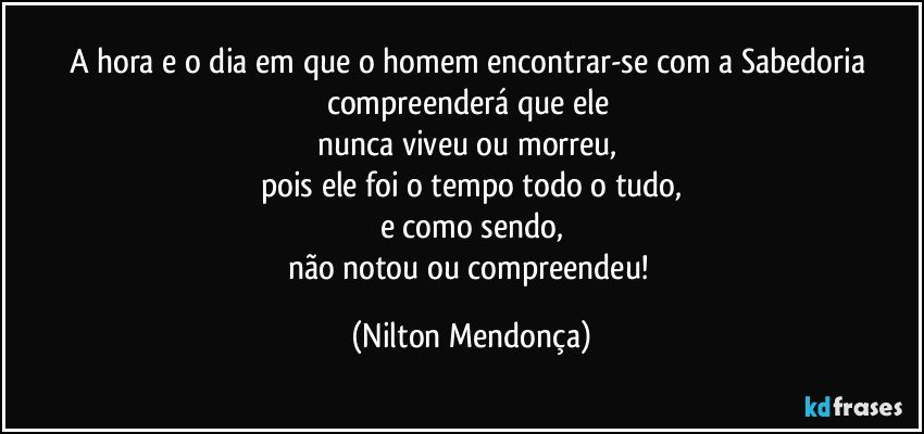 A hora e o dia em que o homem encontrar-se com a Sabedoria compreenderá que ele 
nunca viveu ou morreu, 
pois ele foi o tempo todo o tudo,
e como sendo,
não notou ou compreendeu! (Nilton Mendonça)