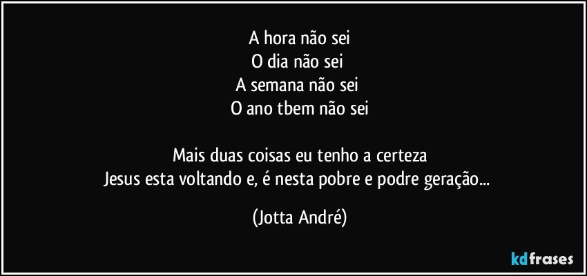 A hora não sei
O dia não sei 
A semana não sei 
O ano tbem não sei

Mais duas coisas eu tenho a certeza
Jesus esta voltando e, é nesta pobre e podre geração... (Jotta André)