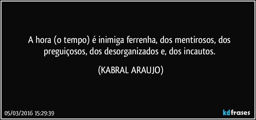 A hora (o tempo) é inimiga ferrenha, dos mentirosos, dos preguiçosos, dos desorganizados e, dos incautos. (KABRAL ARAUJO)