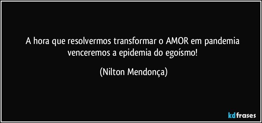 A hora que resolvermos transformar o AMOR em  pandemia venceremos a epidemia do egoísmo! (Nilton Mendonça)