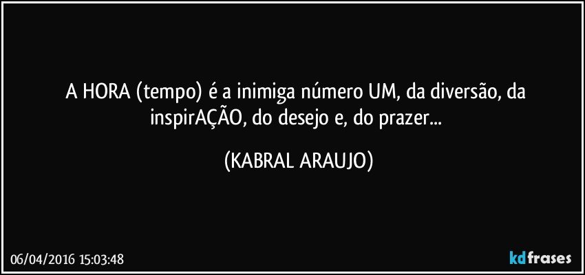 A HORA (tempo) é a inimiga número UM, da diversão, da inspirAÇÃO, do desejo e, do prazer... (KABRAL ARAUJO)