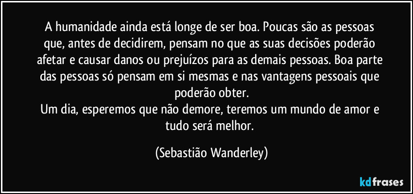 A humanidade ainda está longe de ser boa. Poucas são as pessoas que, antes de decidirem, pensam no que as suas decisões poderão afetar e causar danos ou prejuízos para as demais pessoas. Boa parte das pessoas só pensam em si mesmas e nas vantagens pessoais que poderão obter.
Um dia, esperemos que não demore, teremos um mundo de amor e tudo será melhor. (Sebastião Wanderley)