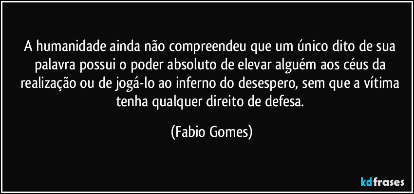 A humanidade ainda não compreendeu que um único dito de sua palavra possui o poder absoluto de elevar alguém aos céus da realização ou de jogá-lo ao inferno do desespero, sem que a vítima tenha qualquer direito de defesa. (Fabio Gomes)