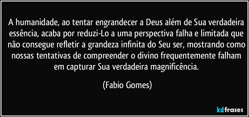 A humanidade, ao tentar engrandecer a Deus além de Sua verdadeira essência, acaba por reduzi-Lo a uma perspectiva falha e limitada que não consegue refletir a grandeza infinita do Seu ser, mostrando como nossas tentativas de compreender o divino frequentemente falham em capturar Sua verdadeira magnificência. (Fabio Gomes)