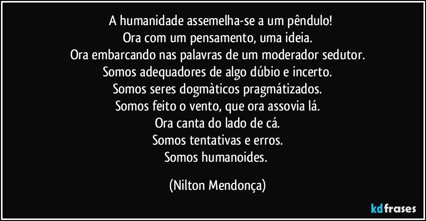 ⁠⁠A humanidade assemelha-se a um pêndulo!
Ora com um pensamento, uma ideia.
Ora embarcando nas palavras de um moderador sedutor.
Somos adequadores de algo dúbio e incerto.
Somos seres dogmàticos pragmátizados.
Somos feito o vento, que ora assovia lá.
Ora canta do lado de cá.
Somos tentativas e erros.
Somos humanoides. (Nilton Mendonça)