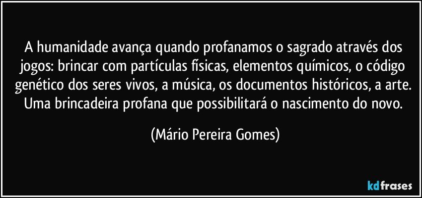 A humanidade avança quando profanamos o sagrado através dos jogos: brincar com partículas físicas, elementos químicos, o código genético dos seres vivos, a música, os documentos históricos, a arte. Uma brincadeira profana que possibilitará o nascimento do novo. (Mário Pereira Gomes)