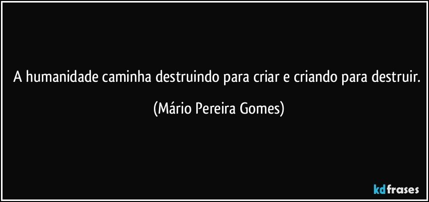 A humanidade caminha destruindo para criar e criando para destruir. (Mário Pereira Gomes)