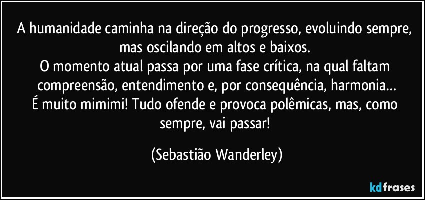 A humanidade caminha na direção do progresso, evoluindo sempre, mas oscilando em altos e baixos. 
O momento atual passa por uma fase crítica, na qual faltam compreensão, entendimento e, por consequência, harmonia…
É muito mimimi! Tudo ofende e provoca polêmicas, mas, como sempre, vai passar! (Sebastião Wanderley)