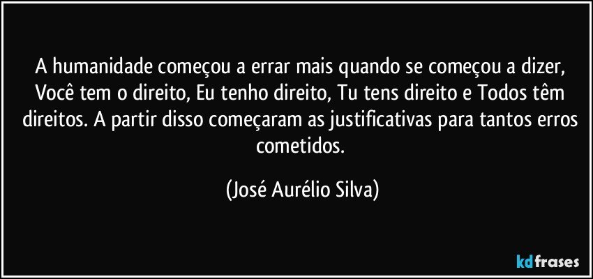 A humanidade começou a errar mais quando se começou a dizer, Você tem o direito, Eu tenho direito, Tu tens direito e Todos têm direitos. A partir disso começaram as justificativas para tantos erros cometidos. (José Aurélio Silva)