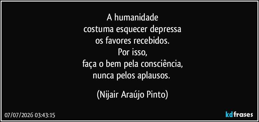 A humanidade
costuma esquecer depressa
os favores recebidos.
Por isso,
faça o bem pela consciência,
nunca pelos aplausos. (Nijair Araújo Pinto)