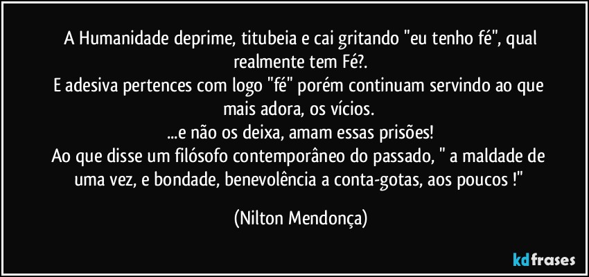 ⁠A Humanidade deprime, titubeia e cai gritando "eu tenho fé", qual realmente tem Fé?.
E adesiva pertences com logo "fé" porém continuam servindo ao que mais adora, os vícios. 
...e não os deixa, amam essas prisões!
Ao que disse um filósofo contemporâneo do passado, " a maldade de uma vez, e bondade, benevolência a conta-gotas, aos poucos !" (Nilton Mendonça)