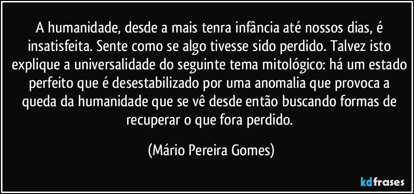 A humanidade, desde a mais tenra infância até nossos dias, é insatisfeita. Sente como se algo tivesse sido perdido. Talvez isto explique a universalidade do seguinte tema mitológico: há um estado perfeito que é desestabilizado por uma anomalia que provoca a queda da humanidade que se vê desde então buscando formas de recuperar o que fora perdido. (Mário Pereira Gomes)